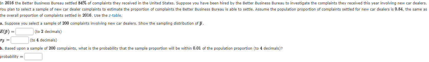 In 2016 the Better Business Bureau settled 84% of complaints they received in the United States. Suppose you have been hired by the Better Business Bureau to investigate the complaints they received this year involving new car dealers.
You plan to select a sample of new car dealer complaints to estimate the proportion of complaints the Better Business Bureau is able to settle. Assume the population proportion of complaints settled for new car dealers is 0.84, the same as
the overall proportion of complaints settled in 2016. Use the z-table.
a. Suppose you select a sample of 200 complaints involving new car dealers. Show the sampling distribution of p.
E(F) =
(to 2 decimals)
=
(to 4 decimals)
b. Based upon a sample of 200 complaints, what is the probability that the sample proportion will be within 0.01 of the population proportion (to 4 decimals)?
probability =
