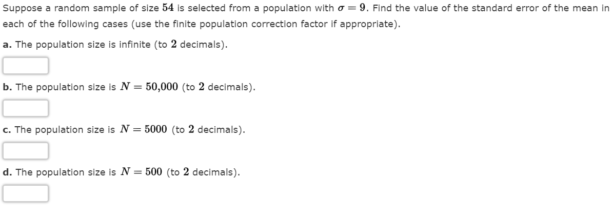 Suppose a random sample of size 54 is selected from a population with o = 9. Find the value of the standard error of the mean in
each of the following cases (use the finite population correction factor if appropriate).
a. The population size is infinite (to 2 decimals).
b. The population size is N = 50,000 (to 2 decimals).
c. The population size is N = 5000 (to 2 decimals).
d. The population size is N = 500 (to 2 decimals).
