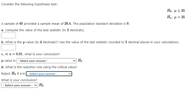 Consider the following hypothesis test:
Ho: 4< 25
Ha: µ > 25
A sample of 40 provided a sample mean of 26.4. The population standard deviation is 6.
a. Compute the value of the test statistic (to 2 decimals).
b. What is the p-value (to 4 decimals)? Use the value of the test statistic rounded to 2 decimal places in your calculations.
c. At a = 0.01, what is your conclusion?
p-value is - Select your answer -
Ho
d. What is the rejection rule using the critical value?
Reject Ho if z is (- Select your answer -
What is your conclusion?
- Select your answer -
|Ho
