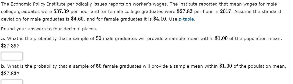 The Economic Policy Institute periodically issues reports on worker's wages. The institute reported that mean wages for male
college graduates were $37.39 per hour and for female college graduates were $27.83 per hour in 2017. Assume the standard
deviation for male graduates is $4.60, and for female graduates it is $4.10. Use z-table.
Round your answers to four decimal places.
a. What is the probability that a sample of 50 male graduates will provide a sample mean within $1.00 of the population mean,
$37.39?
b. What is the probability that a sample of 50 female graduates will provide a sample mean within $1.00 of the population mean,
$27.83?
