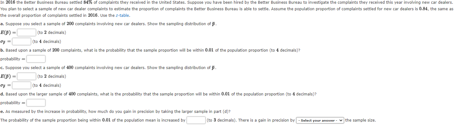 c. Suppose you select a sample of 400 complaints involving new car dealers. Show the sampling distribution of p.
E(F) =
(to 2 decimals)
(to 4 decimals)
d. Based upon the larger sample of 400 complaints, what is the probability that the sample proportion will be within 0.01 of the population proportion (to 4 decimals)?
probability =
e. As measured by the increase in probability, how much do you gain in precision by taking the larger sample in part (d)?
The probability of the sample proportion being within 0.01 of the population mean is increased by
(to 3 decimals). There is a gain in precision by - Select your answer-
v the sample size.
