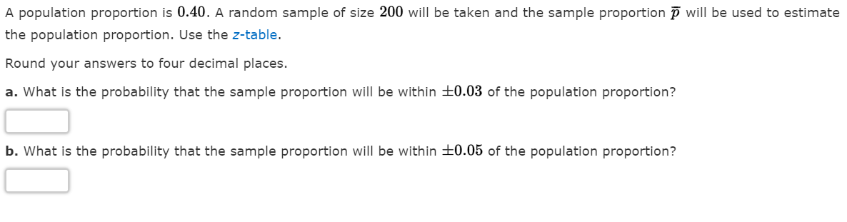 A population proportion is 0.40. A random sample of size 200 will be taken and the sample proportion p willI be used to estimate
the population proportion. Use the z-table.
Round your answers to four decimal places.
a. What is the probability that the sample proportion will be within +0.03 of the population proportion?
b. What is the probability that the sample proportion will be within +0.05 of the population proportion?
