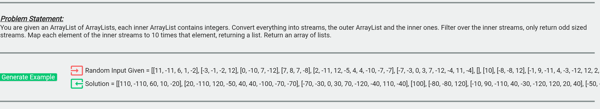 Problem Statement:
You are given an ArrayList of ArrayLists, each inner ArrayList contains integers. Convert everything into streams, the outer ArrayList and the inner ones. Filter over the inner streams, only return odd sized
streams. Map each element of the inner streams to 10 times that element, returning a list. Return an array of lists.
Random Input Given = [[11, -11, 6, 1, -2], [-3, -1, -2, 12], [0, -10, 7, -12], [7, 8, 7, -8], [2, -11, 12, -5, 4, 4, -10, -7, -7], [-7, -3, 0, 3, 7, -12, -4, 11, -4], I, [10], [-8, -8, 12], [-1, 9, -11, 4, -3, -12, 12, 2,
Generate Example
Solution = [[110, -110, 60, 10, -20], [20, -110, 120, -50, 40, 40, -100, -70, -70], [-70, -30, 0, 30, 70, -120, -40, 110, -40], [100], [-80, -80, 120], [-10, 90, -110, 40, -30, -120, 120, 20, 40], [-50,
