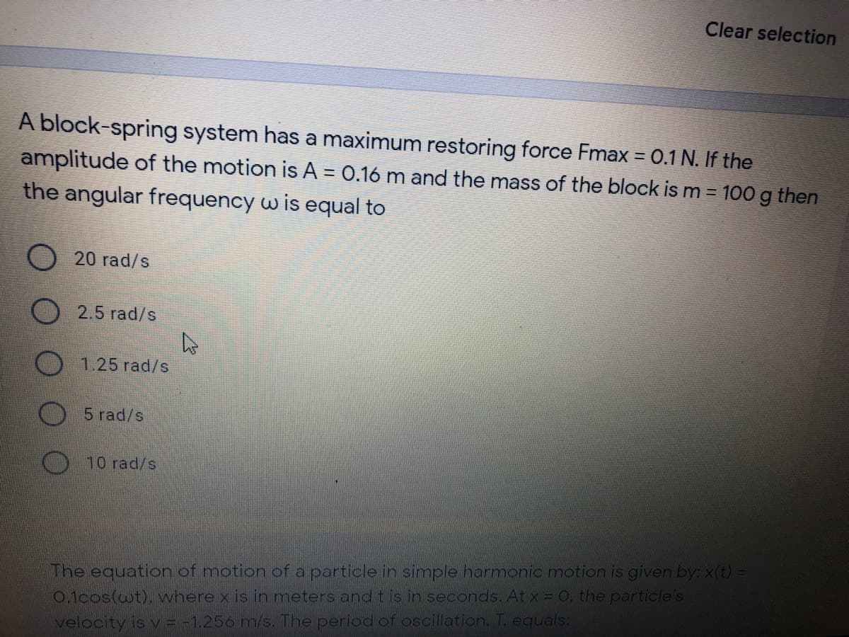 Clear selection
A block-spring system has a maximum restoring force Fmax = 0.1 N. If the
amplitude of the motion is A = 0.16 m and the mass of the block is m = 100 g then
the angular frequency w is equal to
20 rad/s
2.5 rad/s
O 1.25 rad/s
5 rad/s
10 rad/s
The equation of motion of a particle in simple harmonic motion is given by: x(t) =
0.1cos(wt), where x is in meters and t is in seconds. At x = 0. the particle's
velocity is v = -1,256 m/s. The period of oscillation, T. equals:
