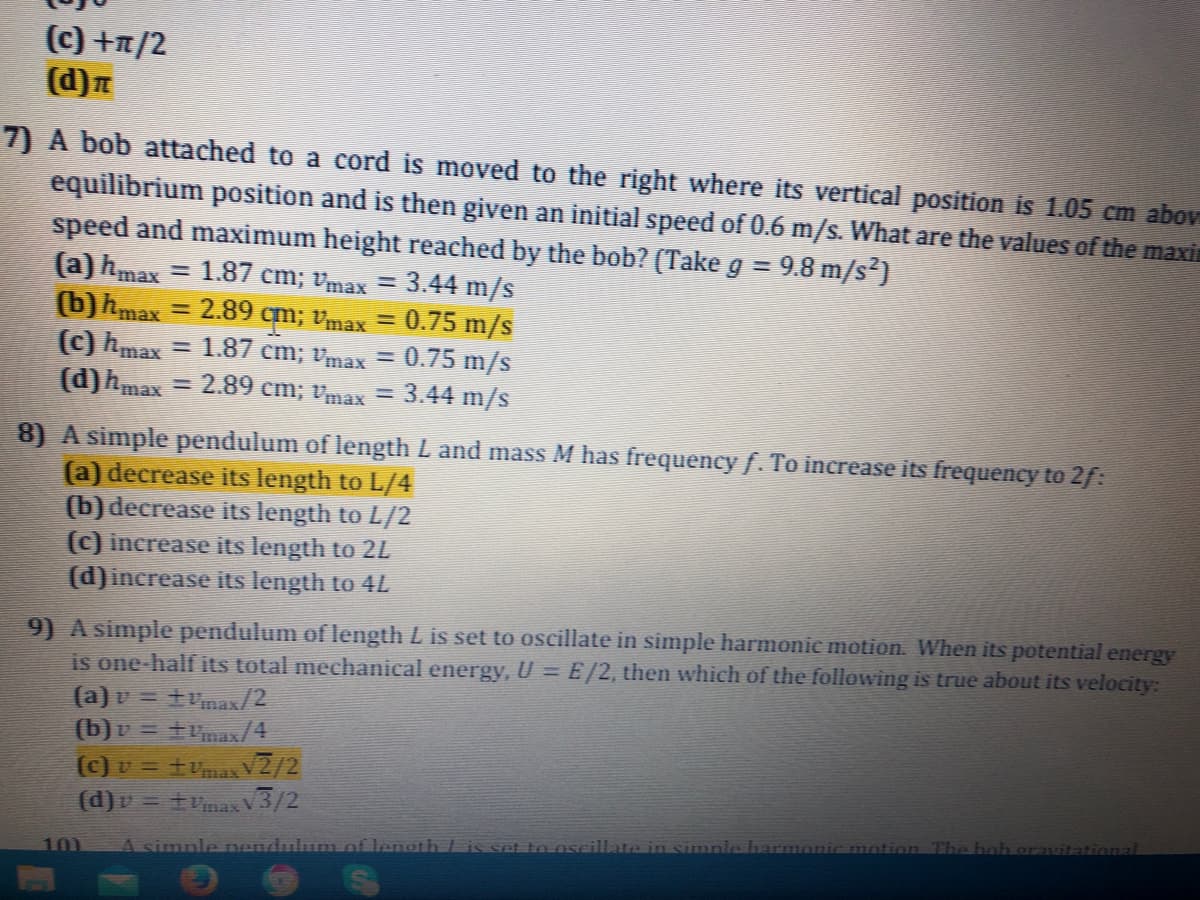 (c) +r/2
(d)n
7) A bob attached to a cord is moved to the right where its vertical position is 1.05 cm abov
equilibrium position and is then given an initial speed of 0.6 m/s. What are the values of the maxin
speed and maximum height reached by the beb? (Take g = 9.8 m/s?)
%3D
(a) hmax = 1.87 cm; vmax
(b)hmax
(c) hmax
(d)hmax =
3.44 m/s
0.75 m/s
= 1.87 cm; vmāx = 0.75 m/s
2.89 cm; vmax = 3.44 m/s
2.89
qm; Vmax =
%3D
8) A simple pendulum of length L and mass M has frequency f. To increase its frequency te 2f:
(a) decrease its length to L/4
(b) decrease its length to L/2
(c) increase its length to 2L
(d)increase its length to 4L
9) A simple pendulum of length L is set to oscillate in simple harmonic motion. When its potential energy
is one-half its total mechanical energy, U = E/2, then which of the following is true about its velocity:
(a) v = tvmax/2
(b)v = tax/4
(c) v = +vmax V2/2
(d)v = tvnax V3/2
at to ose
in simpl
otion The
101
A simple nandulum.of lenoth /
