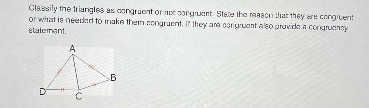 Classify the triangles as congruent or not congruent. State the reason that they are congruent
or what is needed to make them congruent. If they are congruent also provide a congruency
statement.
D
A
C
B