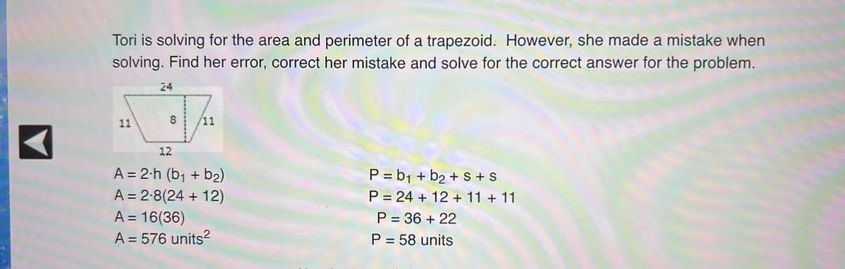 Tori is solving for the area and perimeter of a trapezoid. However, she made a mistake when
solving. Find her error, correct her mistake and solve for the correct answer for the problem.
24
11
11
12
A = 2-h (b₁ + b₂)
P=b₁ + b₂ + S + S
A = 2.8(24+12)
P = 24+ 12 + 11 + 11
A = 16(36)
P = 36 +22
A = 576 units²
P = 58 units
8