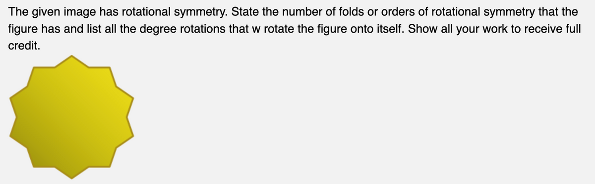 The given image has rotational symmetry. State the number of folds or orders of rotational symmetry that the
figure has and list all the degree rotations that w rotate the figure onto itself. Show all your work to receive full
credit.