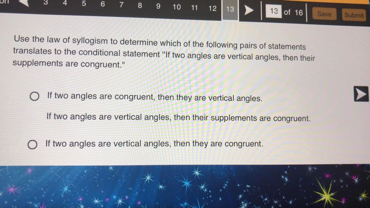 5 6 7 8 9 10 11 12 13
13 of 16
Use the law of syllogism to determine which of the following pairs of statements
translates to the conditional statement "If two angles are vertical angles, then their
supplements are congruent."
O If two angles are congruent, then they are vertical angles.
If two angles are vertical angles, then their supplements are congruent.
O If two angles are vertical angles, then they are congruent.
Save Submit
A