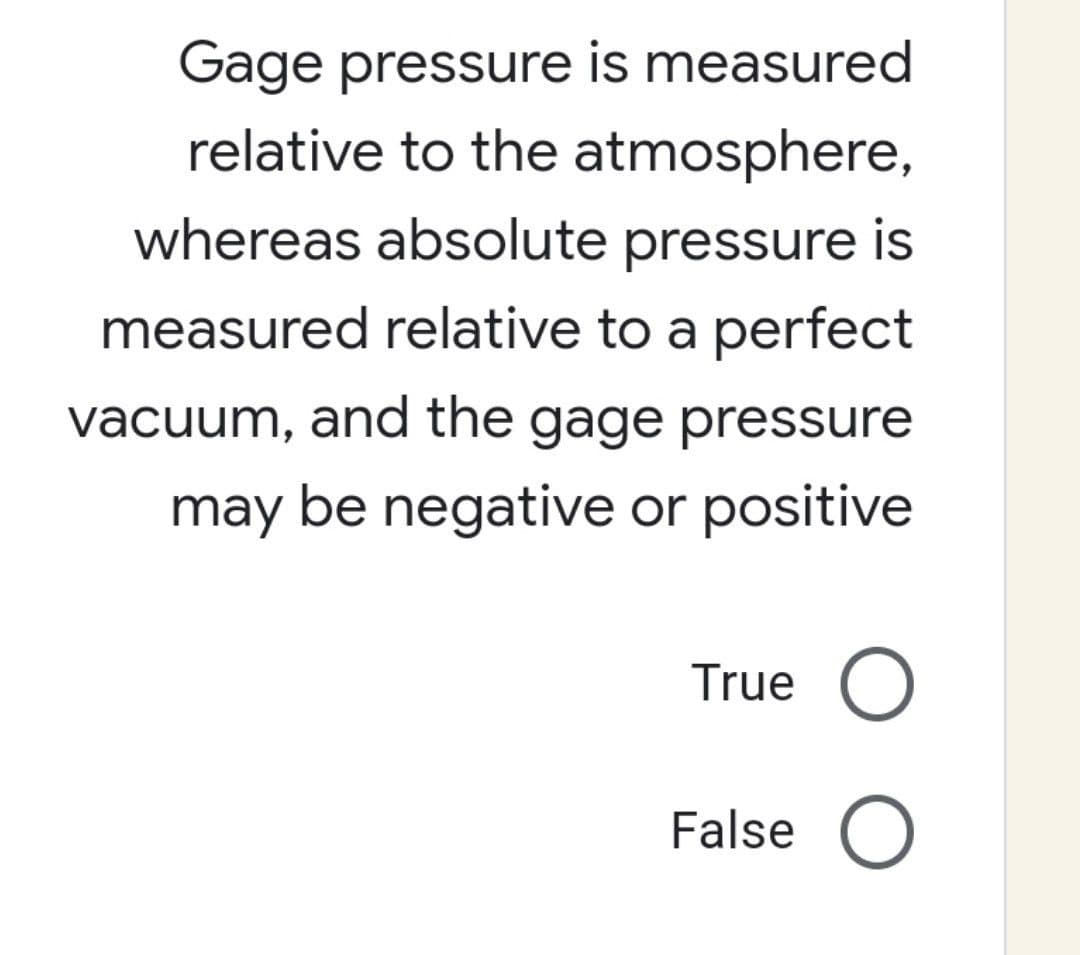 Gage pressure is measured
relative to the atmosphere,
whereas absolute pressure is
measured relative to a perfect
vacuum, and the gage pressure
may be negative or positive
True O
False O