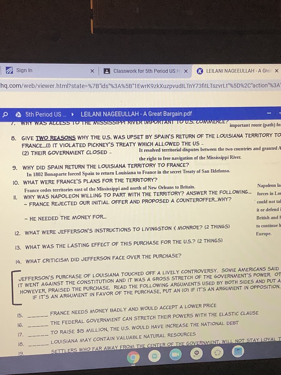 Sign In
A Classwork for 5th Period USH X
K LEILANI NAGEEULLAH - A Gre x
hq.com/web/viewer.html?state=%7B"ids"%3A%5B"1EwrK9zkXuzpvudILTnY73fitLTszvrLt"%5D%2C"action"%3A'
A 5th Period US ..
LEILANI NAGEEULLAH - A Great Bargain.pdf
7.
WHY WAS ACCESS TOTRE MISSISSIPPI RIVER IMPORTANT TO US. COMMERCE?
important route (path) foz
8. GIVE IWO REASONS WHY THE U.S. WAS UPSET BY SPAIN'S RETURN OF THE LOUISIANA TERRITORY TO
FRANCE..() IT VIOLATED PICKNEY'S TREATY WHICH ALLOWED THE US
(2) THEIR GOVERNMENT CLOSED -
It resolved territorial disputes between the two countries and granted A
the right to free navigation of the Mississippi River.
9. WHY DID SPAIN RETURN THE LOUISIANA TERRITORY TO FRANCE?
In 1802 Bonaparte forced Spain to return Louisiana to France in the secret Treaty of San Ildefonso.
10. WHAT WERE FRANCE'S PLANS FOR THE TERRITORY?
France cedes territories east of the Mississippi and north of New Orleans to Britain.
Napoleon la-
II.
WHY WAS NAPOLEON WILLING TO PART WITH THE TERRITORY? ANSWER THE FOLLOWING.
forces in Lou
- FRANCE REJECTED OUR INITIAL OFFER AND PROPOSED A COUNTEROFFER...WHY?
could not tal
it or defend
- HE NEEDED THE MONEY FOR.
British and F
12. WHAT WERE JEFFERSON'S INSTRUCTIONS TO LIVINGSTON { MONROE? (2 THINGS)
to continue h
Europe.
13. WHAT WAS THE LASTING EFFECT OF THIS PURCHASE FOR THE U.S.? (2 THINGS)
14. WHAT CRITICISM DID JEFFERSON FACE OVER THE PURCHASE?
JEFFERSON'S PURCHASE OF LOUISIANA TOUCHED OFF A LIVELY CONTROVERSY. SOME AMERICANS SAID
IT WENT AGAINST THE CONSTITUTION AND IT WAS A GROSS STRETCH OF THE GOVERNMENT'S POWER. OT
HOWEVER, PRAISED THE PURCHASE. READ THE FOLLOWING ARGUMENTS USED BY BOTH SIDES AND PUT A
IF IT'S AN ARGUMENT IN FAVOR OF THE PURCHASE, PUT AN (O) IF IT'S AN ARGUMENT IN OPPOSITION.
15.
FRANCE NEEDS MONEY BADLY AND WOULD ACCEPTA LOWER PRICE
16.
THE FEDERAL GOVERNMENT CAN STRETCH THEIR POWERS WITH THE ELASTIC CLAUSE
17.
TO RAISE $15 MILLION, THE U.S. WOULD HAVE INCREASE THE NATIONAL DEBT
18.
LOUISIANA MAY CONTAIN VALUABLE NATURAL RESOURCES
SETTLERS WHO FAR AWAY FROM THE CENTER OF THE GOVERNMENT. WILL NOT STAY LOYALI
19.
