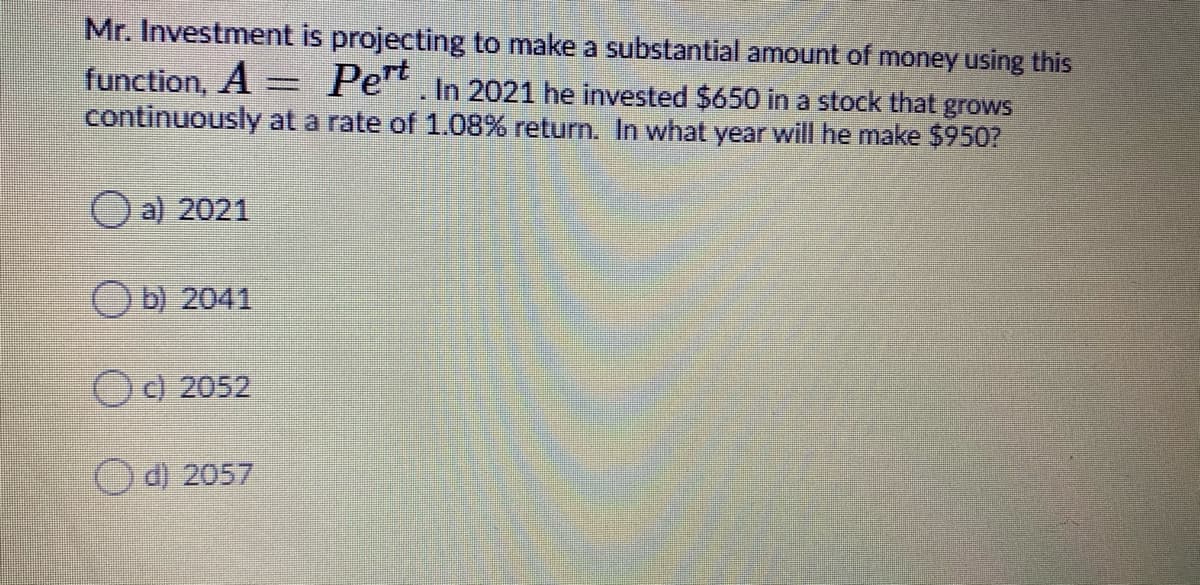 Mr. Investment is projecting to make a substantial amount of money using this
function, A = Pe.In 2021 he invested $650 in a stock that grows
continuously at a rate of 1.08% return. In what year will he make $950?
O a) 2021
O b) 2041
OC) 2052
Od) 2057
