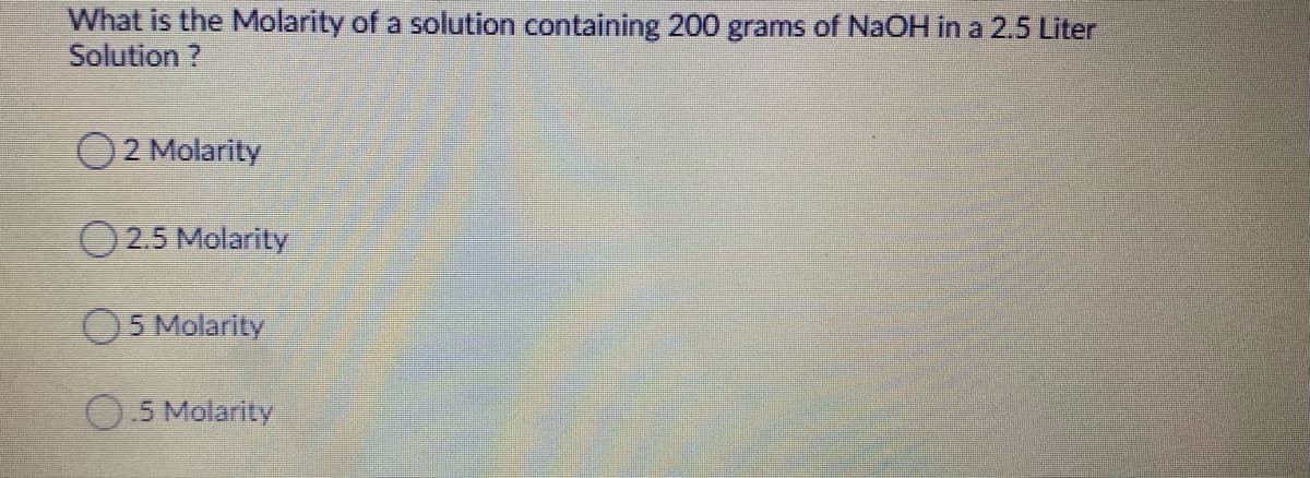 What is the Molarity of a solution containing 200 grams of NAOH in a 2.5 Liter
Solution ?
2 Molarity
O 2.5 Molarity
5 Molarity
0.5 Molarity

