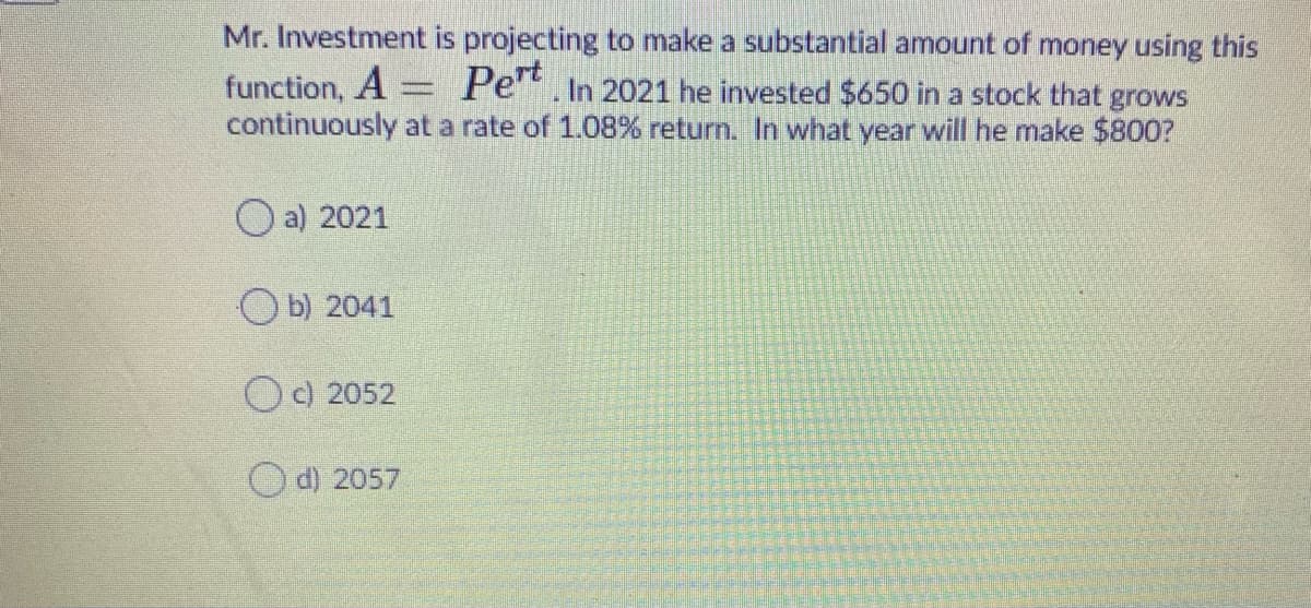 Mr. Investment is projecting to make a substantial amount of money using this
function, A = Pe". In 2021 he invested $650 in a stock that grows
continuously at a rate of 1.08% return. In what year will he make $800?
O a) 2021
O b) 2041
O) 2052
O d) 2057
