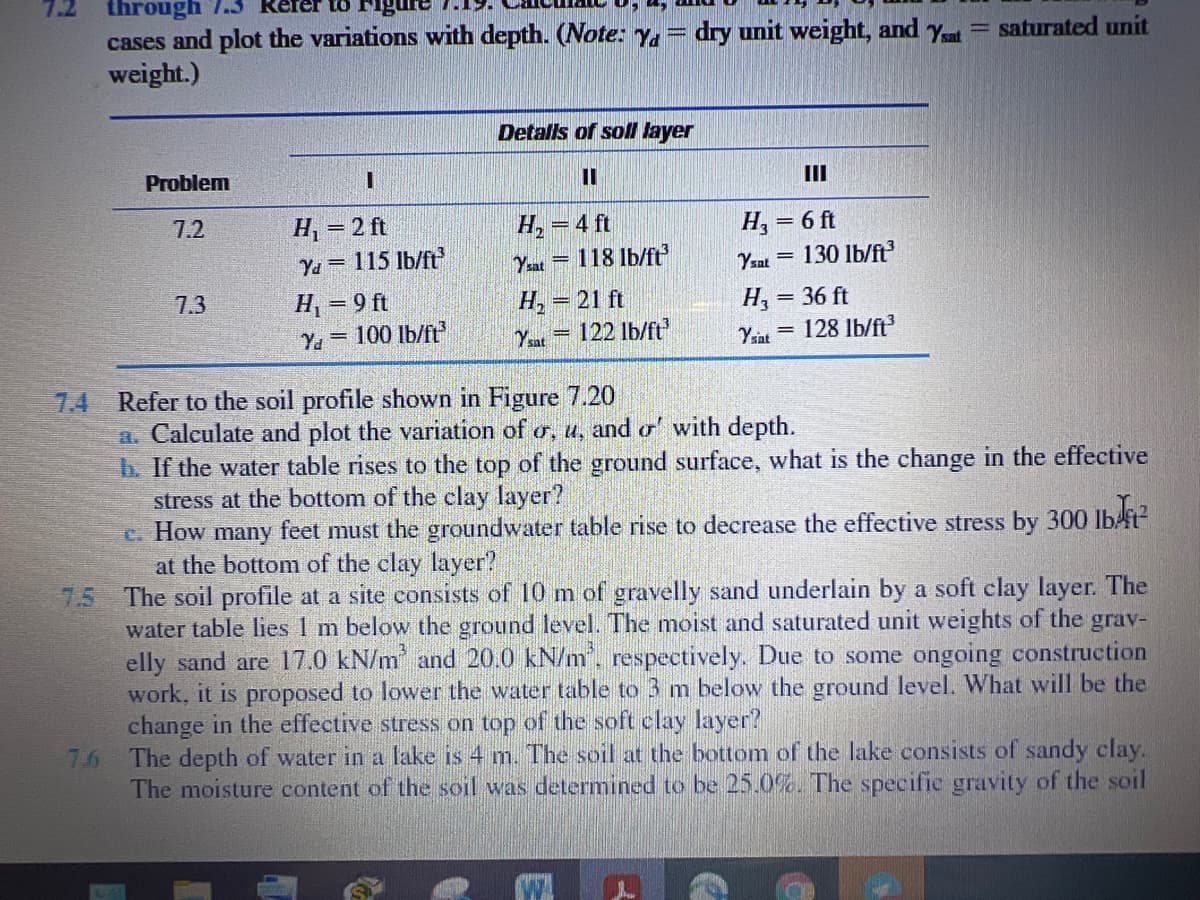 7.2
through
to Figure
cases and plot the variations with depth. (ote: y.
weight.)
dry unit weight, and y= saturated unit
Detalls of soll layer
Problem
II
7.2
H, = 2 ft
H,
118 lb/ft
= 4 ft
H, = 6 ft
%3D
Ya = 115 lb/ft
Ysat =
Yzat = 130 Ib/ft
7.3
H, = 9 ft
Ya 100 lb/ft
H, = 21 ft
122 lb/ft
H, = 36 ft
128 lb/ft
%3D
Ysat
Yint
7.4 Refer to the soil profile shown in Figure 7.20
a. Calculate and plot the variation of o, u, and or' with depth.
b. If the water table rises to the top of the ground surface, what is the change in the effective
stress at the bottom of the clay layer?
c. How many feet must the groundwater table rise to decrease the effective stress by 300 lbft
at the bottom of the clay layer?
7.5 The soil profile at a site consists of 10 m of gravelly sand underlain by a soft clay layer. The
water table lies 1 m below the ground level. The moist and saturated unit weights of the grav-
elly sand are 17.0 kN/m and 20.0 kN/m. respectively. Due to some ongoing construction
work, it is proposed to lower the water table to 3 m below the ground level. What will be the
change in the effective stress on top of the soft clay layer?
76
Ibr
The depth of water in a lake is 4 m. The soil at the bottom of the lake consists of sandy clay.
The moisture content of the soil was determined to be 25.0%. The specific gravity of the soil
