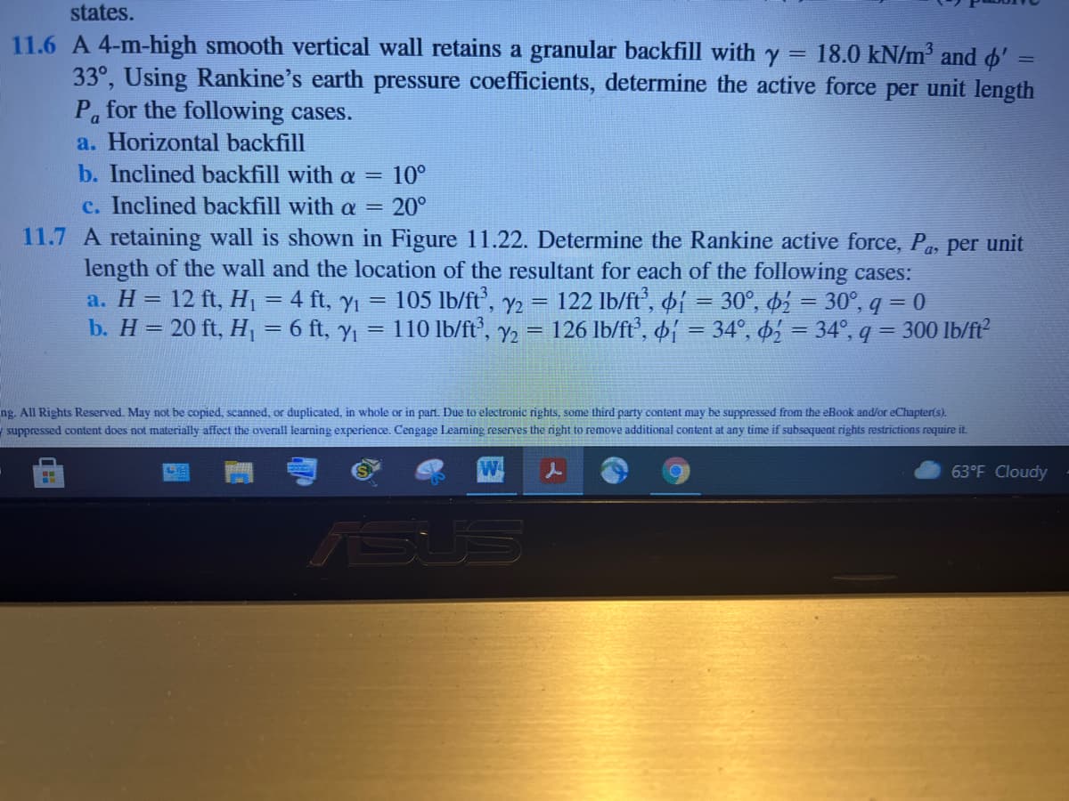 states.
11.6 A 4-m-high smooth vertical wall retains a granular backfill with y = 18.0 kN/m and ' =
33°, Using Rankine's earth pressure coefficients, determine the active force per unit length
P for the following cases.
a. Horizontal backfill
b. Inclined backfill with a =
10°
c. Inclined backfill with a =
20°
11.7 A retaining wall is shown in Figure 11.22. Determine the Rankine active force, P, per unit
length of the wall and the location of the resultant for each of the following cases:
105 lb/ft,
a. H = 12 ft, H =4 ft, yı
b. H= 20 ft, H, = 6 ft, y,
Y2 =
110 lb/ft', y2 =
122 Ib/ft', oi = 30°, b = 30°, q = 0
126 Ib/ft, of = 34°, = 34°, q = 300 lb/ft?
ng. All Rights Reserved. May not be copied, scanned, or duplicated, in whole or in part. Due to electronic rights, some third party content may be suppressed from the eBook and/or eChapter(s).
ysuppressed content does not materially affect the overall learning experience. Cengage Learning reserves the right to remove additional content at any time if subsequent rights restrictions require it.
63°F Cloudy
