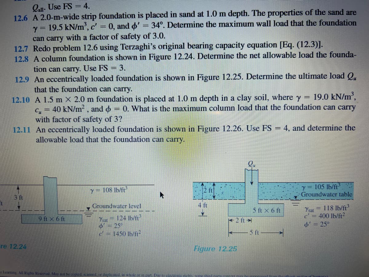 Qau. Use FS = 4.
12.6 A 2.0-m-wide strip foundation is placed in sand at 1.0 m depth. The properties of the sand are
y = 19.5 kN/m', c' = 0, and o' = 34°. Determine the maximum wall load that the foundation
can carry with a factor of safety of 3.0.
12.7 Redo problem 12.6 using Terzaghi's original bearing capacity equation [Eq. (12.3)].
12.8 A column foundation is shown in Figure 12.24. Determine the net allowable load the founda-
tion can carry. Use FS = 3.
12.9 An eccentrically loaded foundation is shown in Figure 12.25. Determine the ultimate load Q,
that the foundation can carry.
12.10 A 1.5 m X 2.0 m foundation is placed at 1.0 m depth in a clay soil, where y = 19.0 kN/m',
40 kN/m?, and o = 0. What is the maximum column load that the foundation can carry
!!
Cu
with factor of safety of 3?
12.11 An eccentrically loaded foundation is shown in Figure 12.26. Use FS
= 4, and determine the
allowable load that the foundation can carry.
y = 105 lb/ft
Groundwater table
Y = 108 lb/ft3
T.
3 ft
Groundwater level
4 ft
Ysat = 118 lb/ft
c' = 400 lb/ft2
o = 25°
5 ft x 6 ft
Ysat = 124 Ib/ft
25°
c= 1450 lb/ft?
9 ft X 6 ft
2 ft
5 ft
re 12.24
Figure 12.25
Learning. All Rights Reserved. May not be copied. scanned. or duplicated. in whole or in part. Due to gleto
