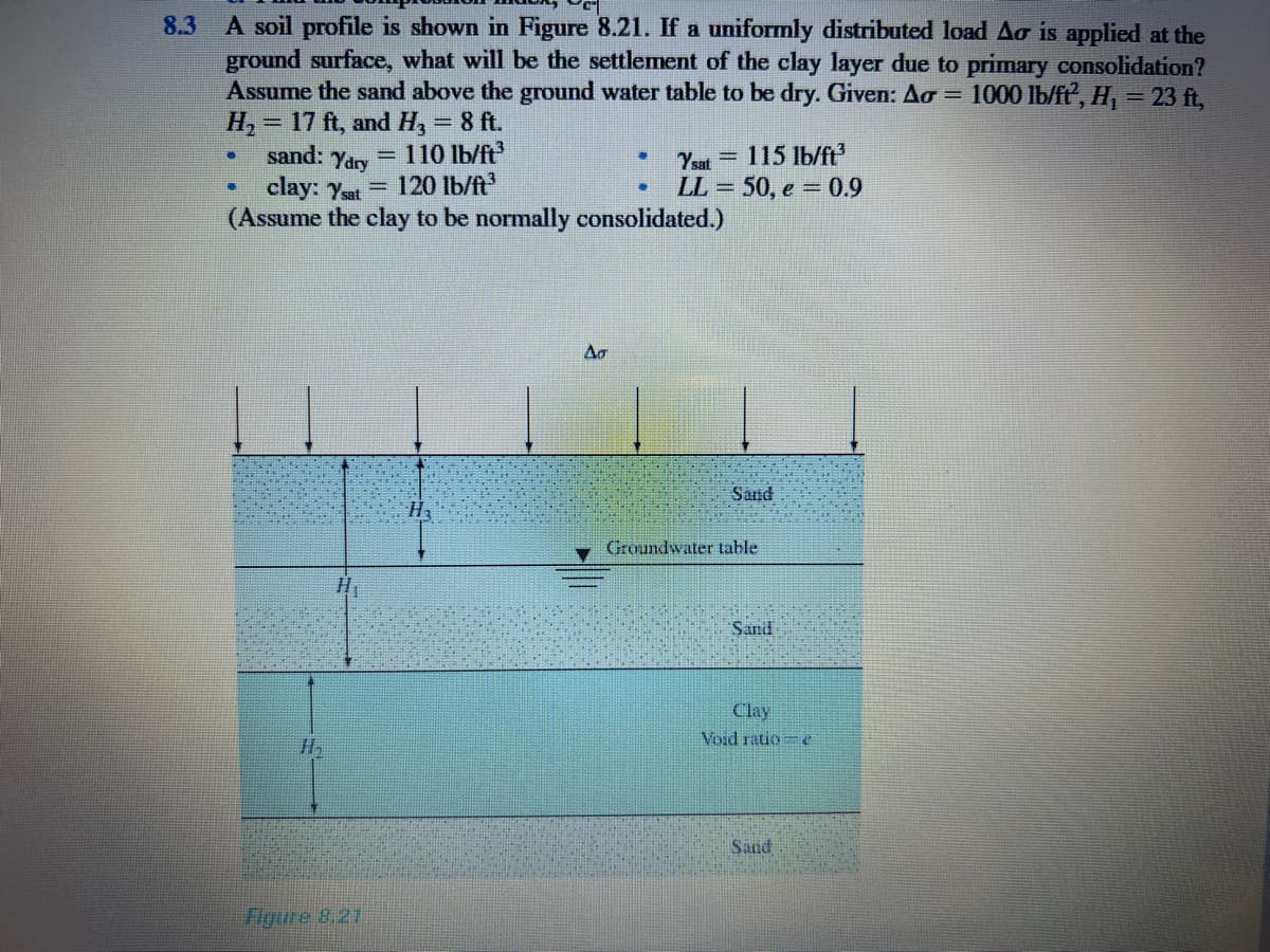 8.3 A soil profile is shown in Figure 8.21. If a uniformly distributed load Ao is applied at the
ground surface, what will be the settlement of the clay layer due to primary consolidation?
Assume the sand above the ground water table to be dry. Given: Ao =
H, = 17 ft, and H, = 8 ft.
sand: Yary
clay: yet 120 lb/ft
(Assume the clay to be normally consolidated.)
1000 lb/ff', H, = 23 ft,
%3D
= 110 lb/ft
115 Ib/ft
Ysat =
LL = 50, e = 0.9
Ar
Sand
Groundwater table
Sand
Clay
Void ratio= e
Sand
Figure 8.27
