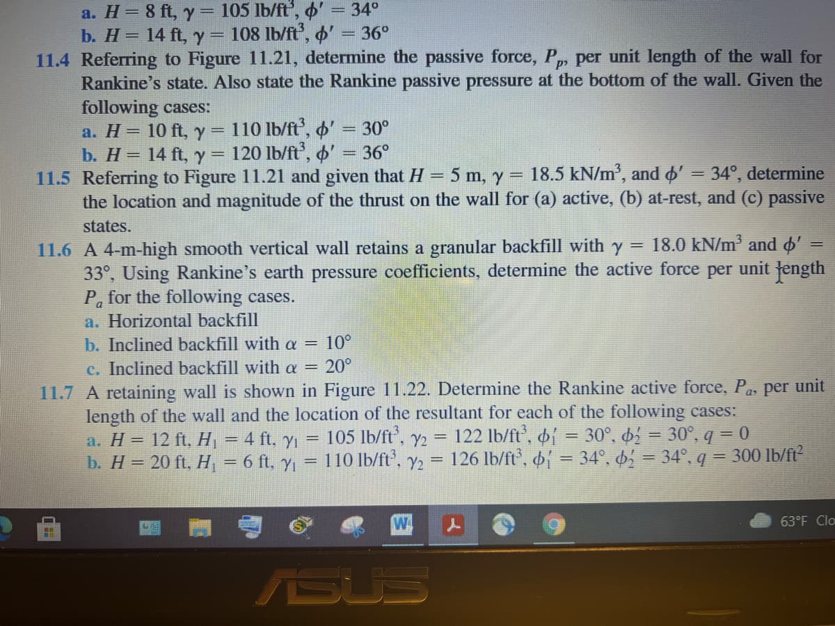 a. H= 8 ft, y = 105 lb/ft', o'
b. H= 14 ft, y = 108 lb/ft,
11.4 Referring to Figure 11.21, determine the passive force, P, per unit length of the wall for
Rankine's state. Also state the Rankine passive pressure at the bottom of the wall. Given the
following cases:
a. H= 10 ft, y = 110 lb/ft', ' = 30°
b. Н%3D 14 ft, у %3 120 Ib/ft, Ф"
11.5 Referring to Figure 11.21 and given that H = 5 m, y = 18.5 kN/m', and ' = 34°, determine
the location and magnitude of the thrust on the wall for (a) active, (b) at-rest, and (c) passive
34°
36°
36°
%3D
states.
11.6 A 4-m-high smooth vertical wall retains a granular backfill with y = 18.0 kN/m' and o'
33°, Using Rankine's earth pressure coefficients, determine the active force
Pa for the following cases.
a. Horizontal backfill
per
unit
fength
10°
b. Inclined backfill with a =
20°
c. Inclined backfill with a =
11.7 A retaining wall is shown in Figure 11.22. Determine the Rankine active force, Pa, per unit
length of the wall and the location of the resultant for each of the following cases:
a. H = 12 ft, H = 4 ft, y = 105 lb/ft', y2 = 122 lb/ft',
b. H = 20 ft, H, = 6 ft, y = 110 Ib/ft', y2 = 126 lb/ft, = 34°, 6, = 34°, q = 300 lb/ft
30°, 6 = 30°, q = 0
%3D
%3D
W
63°F Clo
ASUS
