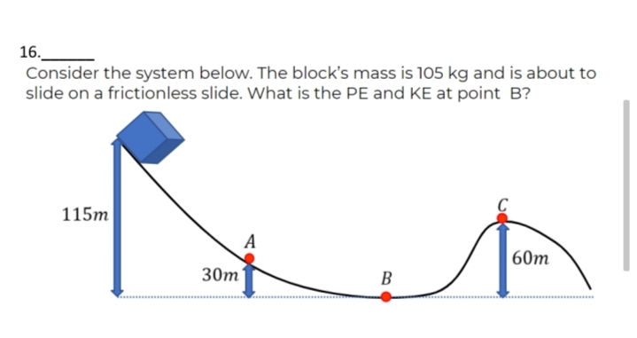 16.
Consider the system below. The block's mass is 105 kg and is about to
slide on a frictionless slide. What is the PE and KE at point B?
115m
A
60т
30m
B
