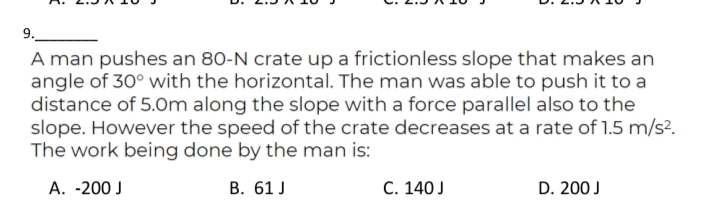 9.
A man pushes an 80-N crate up a frictionless slope that makes an
angle of 30° with the horizontal. The man was able to push it to a
distance of 5.0m along the slope with a force parallel also to the
slope. However the speed of the crate decreases at a rate of 1.5 m/s?.
The work being done by the man is:
A. -200 J
B. 61 J
C. 140 J
D. 200 J
