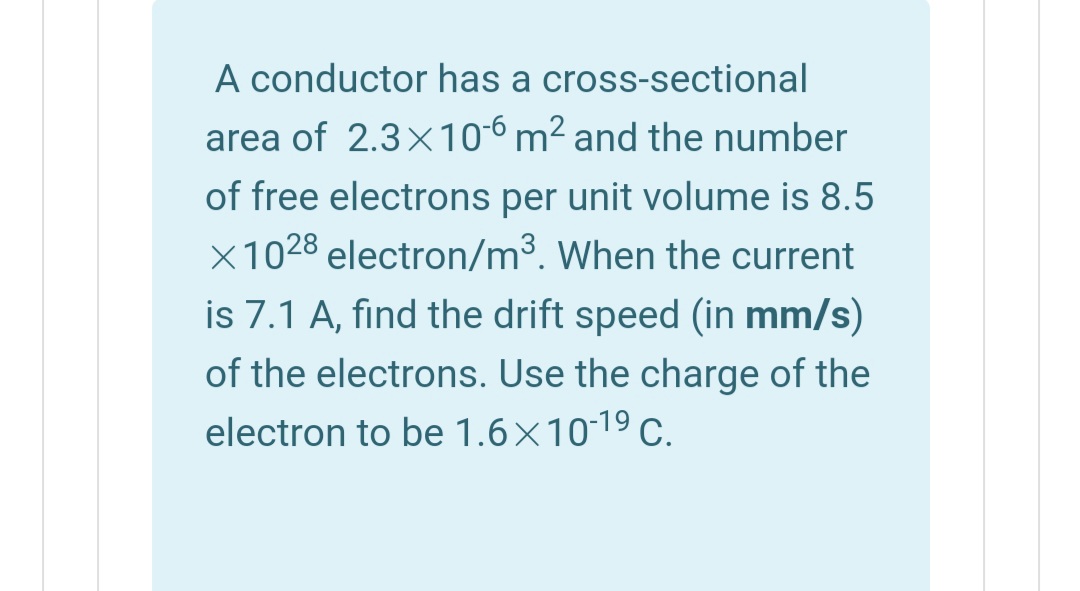 A conductor has a cross-sectional
area of 2.3x106 m² and the number
of free electrons per unit volume is 8.5
X1028 electron/m³. When the current
is 7.1 A, find the drift speed (in mm/s)
of the electrons. Use the charge of the
electron to be 1.6×1019 c.
