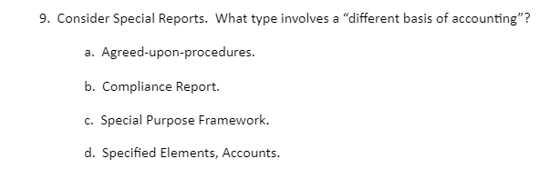 9. Consider Special Reports. What type involves a "different basis of accounting"?
a. Agreed-upon-procedures.
b. Compliance Report.
c. Special Purpose Framework.
d. Specified Elements, Accounts.
