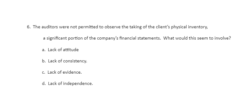 6. The auditors were not permitted to observe the taking of the client's physical inventory,
a significant portion of the company's financial statements. What would this seem to involve?
a. Lack of attitude
b. Lack of consistency.
c. Lack of evidence.
d. Lack of independence.
