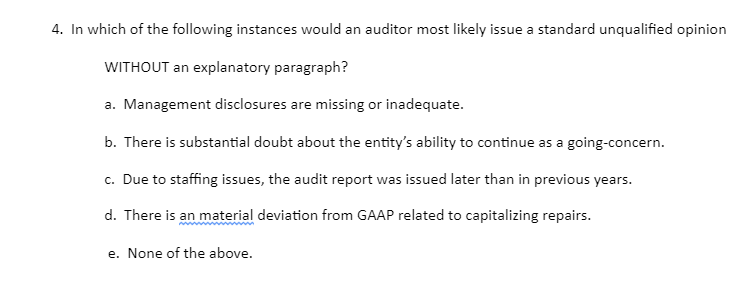 4. In which of the following instances would an auditor most likely issue a standard unqualified opinion
WITHOUT an explanatory paragraph?
a. Management disclosures are missing or inadequate.
b. There is substantial doubt about the entity's ability to continue as a going-concern.
c. Due to staffing issues, the audit report was issued later than in previous years.
d. There is an material deviation from GAAP related to capitalizing repairs.
e. None of the above.
