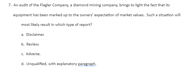 7. An audit of the Flagler Company, a diamond mining company, brings to light the fact that its
equipment has been marked up to the owners' expectation of market values. Such a situation will
most likely result in which type of report?
a. Disclaimer.
b. Review.
c. Adverse.
d. Unqualified, with explanatory paragraph.
