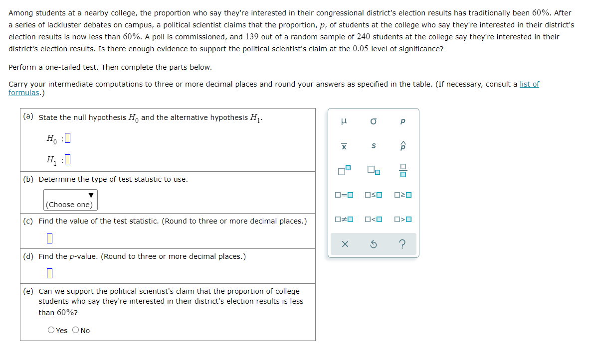 Among students at a nearby college, the proportion who say they're interested in their congressional district's election results has traditionally been 60%. After
a series of lackluster debates on campus, a political scientist claims that the proportion, p, of students at the college who say they're interested in their district's
election results is now less than 60%. A poll is commissioned, and 139 out of a random sample of 240 students at the college say they're interested in their
district's election results. Is there enough evidence to support the political scientist's claim at the 0.05 level of significance?
Perform a one-tailed test. Then complete the parts below.
Carry your intermediate computations to three or more decimal places and round your answers as specified in the table. (If necessary, consult a list of
formulas.)
(a) State the null hypothesis H and the alternative hypothesis H,.
H, :
H, :0
(b) Determine the type of test statistic to use.
D=0
OSO
(Choose one)
(c) Find the value of the test statistic. (Round to three or more decimal places.)
O<O
(d) Find the p-value. (Round to three or more decimal places.)
(e) Can we support the political scientist's claim that the proportion of college
students who say they're interested in their district's election results is less
than 60%?
O Yes ONo
olo

