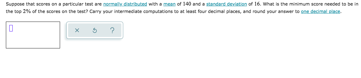 Suppose that scores on a particular test are normally distributed with a mean of 140 and a standard deviation of 16. What is the minimum score needed to be in
the top 2% of the scores on the test? Carry your intermediate computations to at least four decimal places, and round your answer to one decimal place.
