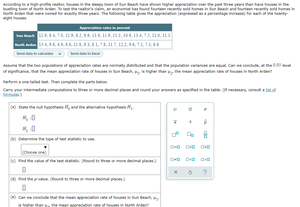 According to a high-profile realtor, houses in the sleepy town of Sun Beach have shown higher appreciation over the past three years than have houses in the
bustling town of North Arden. To test the realtor's claim, an economist has found fourteen recently sold homes in Sun Beach and fourteen recently sold homes in
North Arden that were owned for exactly three years. The following table gives the appreciation (expressed as a percentage increase) for each of the twenty-
eight houses.
Appreciation rates in percent
Sun Beach 12.9, 8.4, 7.0, 11.9, 6.2,9.9, 13.9, 11.9, 11.3, 10.9, 13.4, 7.5, 11.0, 11.1
North Arden 13.4,9.8, 4.9, 8.6, 11.8,9.3,8.1, 7.8, 11.7, 12.2, 9.6, 7.1, 7.3, 8.6
Send data to calculator
Send data to Excel
Assume that the two populations of appreciation rates are normally distributed and that the population variances are equal. Can we conclude, at the 0.05 level
of significance, that the mean appreciation rate of houses in Sun Beach, u, is higher than u, the mean appreciation rate of houses in North Arden?
Perform a one-tailed test. Then complete the parts below.
Carry your intermediate computations to three or more decimal places and round your answers as specified in the table. (If necessary, consult a list of
formulas.)
(a) State the null hypothesis H, and the alternative hypothesis H.
Ho :0
H :0
(b) Determine the type of test statistic to use.
D=0
OSO
(Choose one)
(c) Find the value of the test statistic. (Round to three or more decimal places.)
ロロ
O<O
(d) Find the p-value. (Round to three or more decimal places.)
(e) Can we conclude that the mean appreciation rate of houses in Sun Beach, u,
is higher than u,, the mean appreciation rate of houses in North Arden?
Ix
