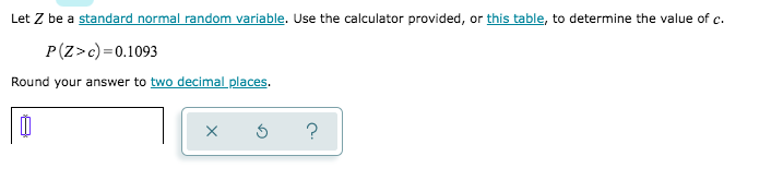 Let Z be a standard normal random variable. Use the calculator provided, or this table, to determine the value of c.
P(Z>c) =0.1093
Round your answer to two decimal places.
?
