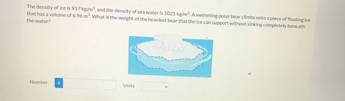 The density of ice is 917 kg/m³, and the density of sea water is 1025 kg/m3. A swimming polar bear climbs onto a piece of floating ice
that has a volume of 6.96 m³. What is the weight of the heaviest bear that the ice can support without sinking completely beneath
the water?
Number
Units
