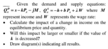 Given the demand and supply equations:
Q" = s- kP, – jM , Q: =-h+b P, + à W where M
represent income and W represents the wage rate:
• Calculate the impact of a change in income on the
equilibrium price and quantity.
• Will this impact be larger or smaller if the value of
k is decreased?
• Draw diagram(s) indicating all results.
