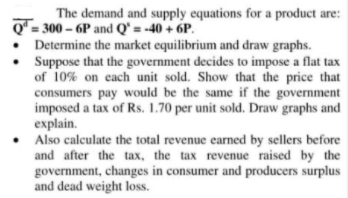 The demand and supply equations for a product are:
Q"= 300 – 6P and Q' = -40 + 6P.
Determine the market equilibrium and draw graphs.
Suppose that the government decides to impose a flat tax
of 10% on each unit sold. Show that the price that
consumers pay would be the same if the government
imposed a tax of Rs. 1.70 per unit sold. Draw graphs and
explain.
• Also calculate the total revenue earned by sellers before
and after the tax, the tax revenue raised by the
government, changes in consumer and producers surplus
and dead weight loss.
