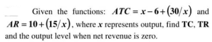 Given the functions: ATC = x-6+(30/x) and
AR = 10+ (15/x), where x represents output, find TC, TR
and the output level when net revenue is zero.
