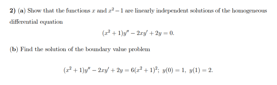 2) (a) Show that the functions r and x² – 1 are linearly independent solutions of the homogeneous
differential equation
(x² + 1)y" – 2xy' +2y = 0.
(b) Find the solution of the boundary value problem
(x² + 1)g/" – 2ry' + 2y = 6(x² + 1)²; y(0) = 1, y(1) = 2.
