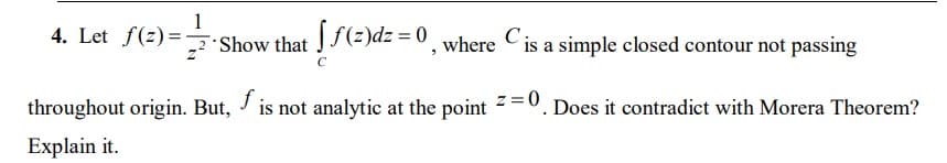 4. Let f(z)=,
2:Show that J(z)dz = 0, where Cis a simple closed contour not passing
throughout origin. But, / is not analytic at the point
z =0
Does it contradict with Morera Theorem?
Explain it.
