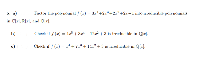 5. а)
Factor the polynomial f (x) = 3x4+2x³ +2x²+2x-1 into irreducible polynomials
in C[a], R[x], and Q[z).
b)
Check if f (x) = 4x5 + 3xª – 12x² +3 is irreducible in Q[x].
c)
Check if f (x) = x* + 7x³ + 14x² + 3 is irreducible in Q[x].
