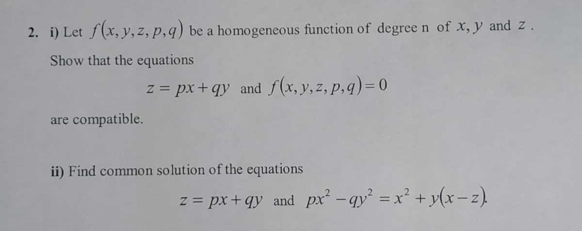 2. i) Let f(x, y, z, p,q) be a homogeneous function of degree n of X, y and z.
Show that the equations
z = px+ qy and f(x, y,z, p,q)=0
are compatible.
ii) Find common solution of the equations
z = px+qy and px -qy = x² + y(x-z).
