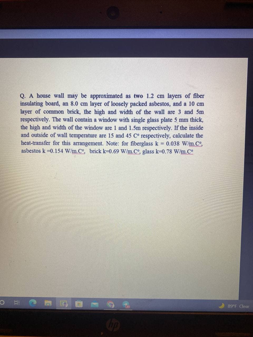 Q. A house wall may be approximated as two 1.2 cm layers of fiber
insulating board, an 8.0 cm layer of loosely packed asbestos, and a 10 cm
layer of common brick, the high and width of the wall are 3 and 5m
respectively. The wall contain a window with single glass plate 5 mm thick,
the high and width of the window are 1 and 1.5m respectively. If the inside
and outside of wall temperature are 15 and 45 C° respectively, calculate the
heat-transfer for this arrangement. Note: for fiberglass k = 0.038 W/m.Cº,
asbestos k=0.154 W/m.Co, brick k-0.69 W/m.C°, glass k-0.78 W/m.Cº
B
89°F Clear