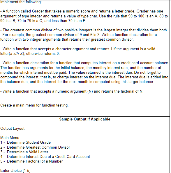 Implement the following:
|- A function called Grader that takes a numeric score and returns a letter grade. Grader has one
argument of type integer and returns a value of type char. Use the rule that 90 to 100 is an A, 80 to
90 is a B, 70 to 79 is a C, and less than 70 is an F.
The greatest common divisor of two positive integers is the largest integer that divides them both.
For example, the greatest common divisor of 9 and 6 is 3. Write a function declaration for a
function with two integer arguments that returns their greatest common divisor.
- Write a function that accepts a character argument and returns 1 if the argument is a valid
letter(a-z/A-Z), otherwise returns 0.
Write a function declaration for a function that computes interest on a credit card account balance.
The function has arguments for the initial balance, the monthly interest rate, and the number of
months for which interest must be paid. The value returned is the interest due. Do not forget to
compound the interest, that is, to charge interest on the interest due. The interest due is added into
the balance due, and the interest for the next month is computed using this larger balance.
Write a function that accepts a numeric argument (N) and returns the factorial of N.
Create a main menu for function testing.
Sample Output if Applicable
Output Layout:
Main Menu
1 - Determine Student Grade
2 - Determine Greatest Common Divisor
3 - Determine a Valid Letter
4 - Determine Interest Due of a Credit Card Account
5 - Determine Factorial of a Number
Enter choice [1-5] :
