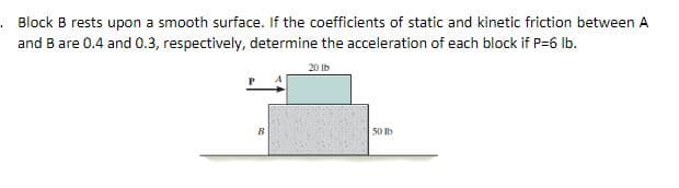 . Block B rests upon a smooth surface. If the coefficients of static and kinetic friction between A
and B are 0.4 and 0.3, respectively, determine the acceleration of each block if P=6 Ib.
20 Ib
50 Ib
