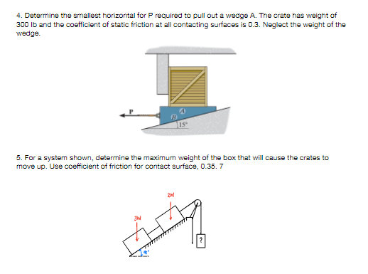 4. Determine the smallest horizontal for P required to pull out a wedge A. The crate has weight of
300 Ib and the coefficient of static friction at all contacting surfaces is 0.3. Neglect the weight of the
wedge.
1S
5. For a systerm shown, determine the maximum weight of the box that will cause the crates to
move up. Use coefficient of friction for contact surface, 0.35. 7
