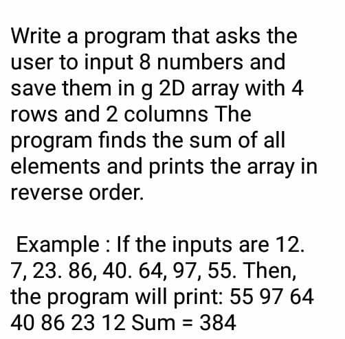 Write a program that asks the
user to input 8 numbers and
save them in g 2D array with 4
rows and 2 columns The
program finds the sum of all
elements and prints the array in
reverse order.
Example : If the inputs are 12.
7, 23. 86, 40. 64, 97, 55. Then,
the program will print: 55 97 64
40 86 23 12 Sum = 384
%3D
