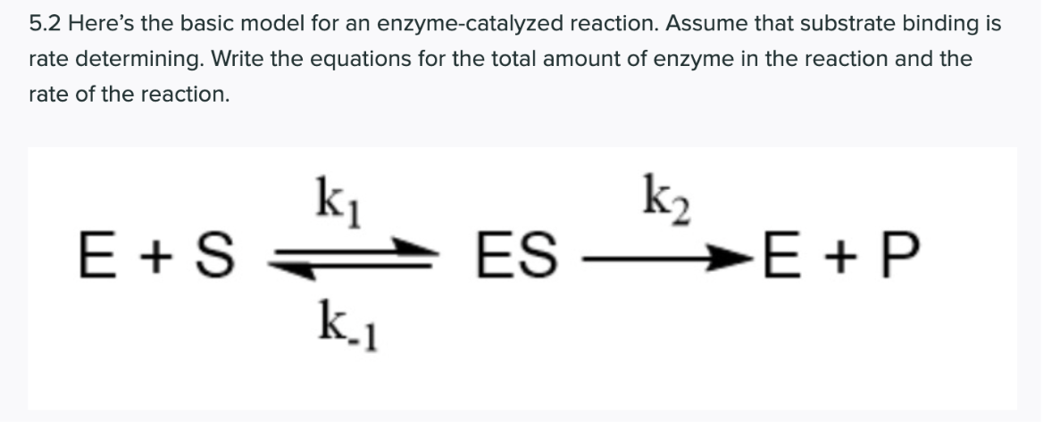 5.2 Here's the basic model for an enzyme-catalyzed reaction. Assume that substrate binding is
rate determining. Write the equations for the total amount of enzyme in the reaction and the
rate of the reaction.
k2
ki
E + S
k.1
ES
→E + P
