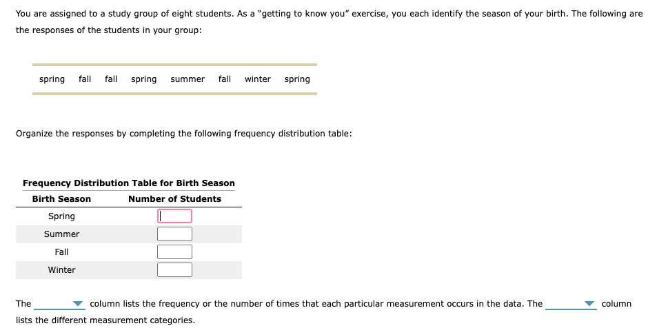 You are assigned to a study group of eight students. As a "getting to know you" exercise, you each identify the season of your birth. The following are
the responses of the students in your group:
spring fall fall spring summer fall winter spring
Organize the responses by completing the following frequency distribution table:
Frequency Distribution Table for Birth Season
Birth Season
Number of Students
Spring
Summer
Fall
Winter
The
column lists the frequency or the number of times that each particular measurement occurs in the data. The
lists the different measurement categories.
column