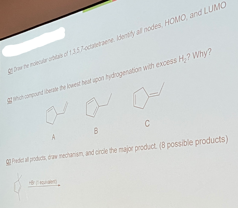 Q1 Draw the molecular orbitals of 1,3,5,7-octatetraene. Identify all nodes, HOMO, and LUMO
Q2 Which compound liberate the lowest heat upon hydrogenation with excess H,? Why?
A
В
03 Predict all products, draw mechanism, and circle the major product. (8 possible products)
HBr (1 equivalent)
